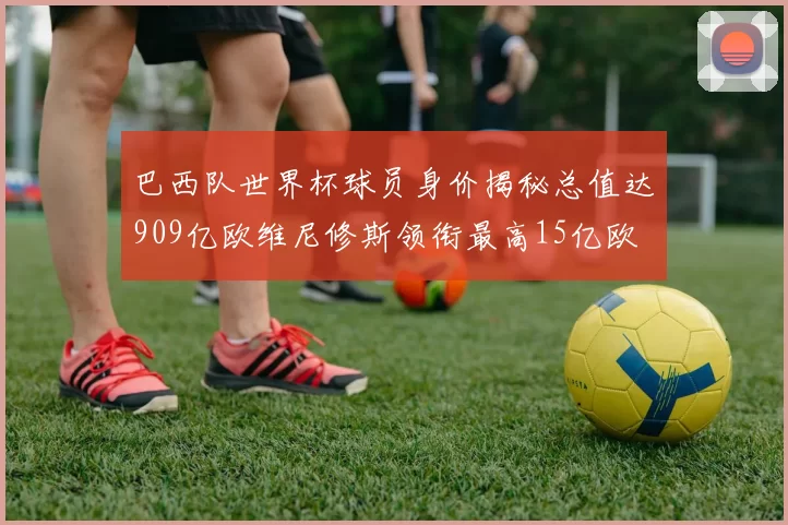 巴西队世界杯球员身价揭秘总值达909亿欧维尼修斯领衔最高15亿欧