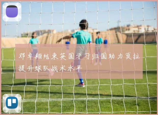 邓卓翔结束英国学习归国助力莫拉提升球队战术水平