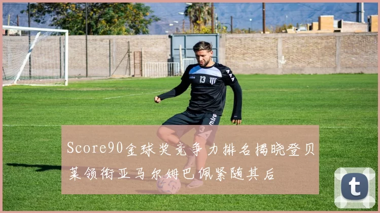 Score90金球奖竞争力排名揭晓登贝莱领衔亚马尔姆巴佩紧随其后