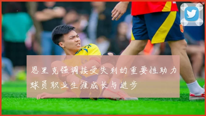 恩里克强调接受失利的重要性助力球员职业生涯成长与进步