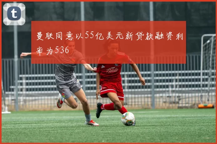 曼联同意以55亿美元新贷款融资利率为536
