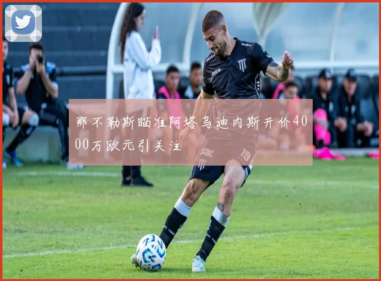 那不勒斯瞄准阿塔乌迪内斯开价4000万欧元引关注