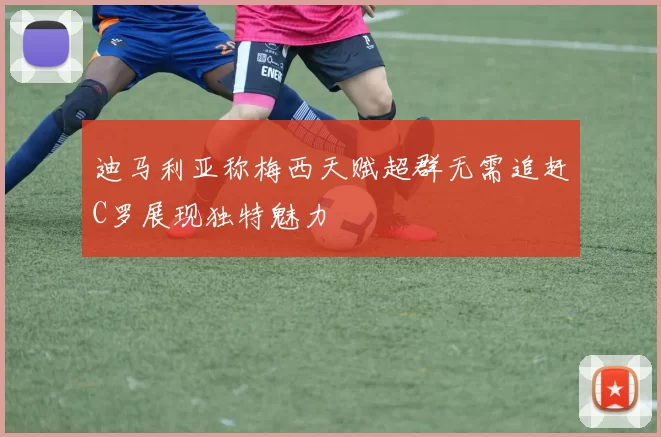 迪马利亚称梅西天赋超群无需追赶C罗展现独特魅力