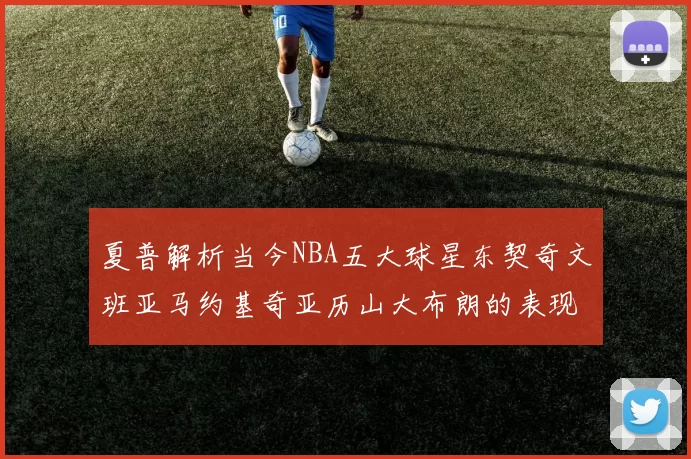 夏普解析当今NBA五大球星东契奇文班亚马约基奇亚历山大布朗的表现与未来潜力