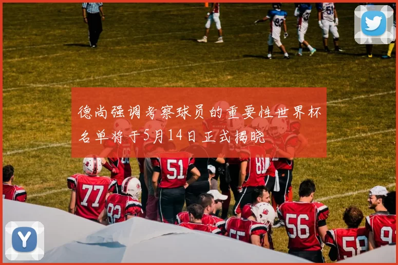 德尚强调考察球员的重要性世界杯名单将于5月14日正式揭晓