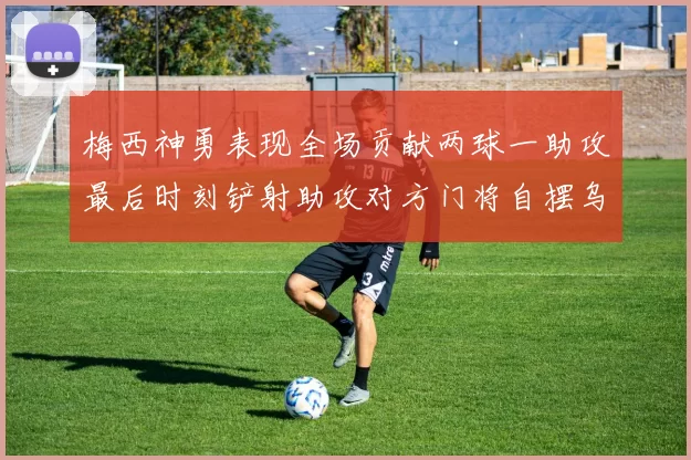 梅西神勇表现全场贡献两球一助攻最后时刻铲射助攻对方门将自摆乌龙