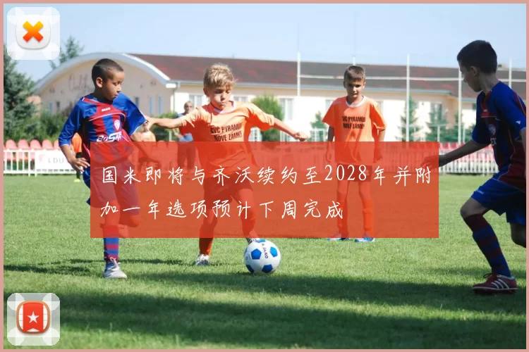国米即将与齐沃续约至2028年并附加一年选项预计下周完成