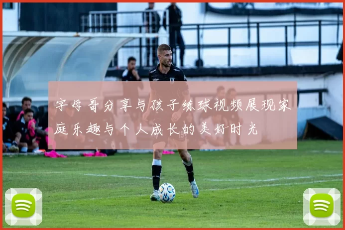 字母哥分享与孩子练球视频展现家庭乐趣与个人成长的美好时光