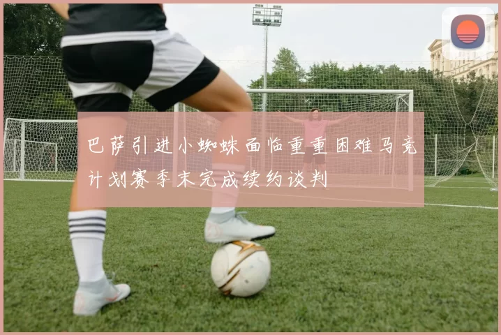 巴萨引进小蜘蛛面临重重困难马竞计划赛季末完成续约谈判