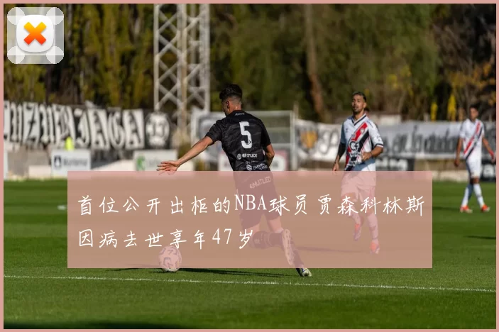首位公开出柜的NBA球员贾森科林斯因病去世享年47岁