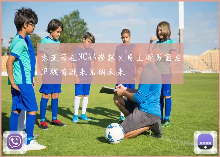 朱正若在NCAA崭露头角上海男篮后卫线将迎来光明未来