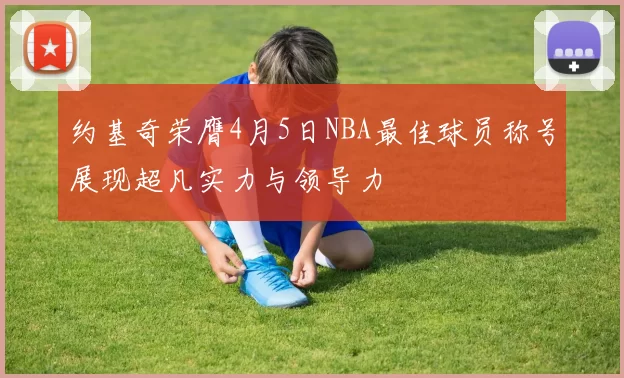 约基奇荣膺4月5日NBA最佳球员称号展现超凡实力与领导力