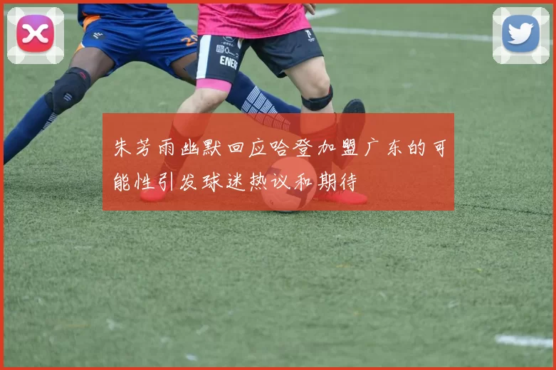 朱芳雨幽默回应哈登加盟广东的可能性引发球迷热议和期待
