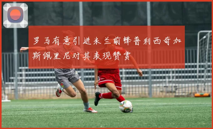 罗马有意引进米兰前锋普利西奇加斯佩里尼对其表现赞赏