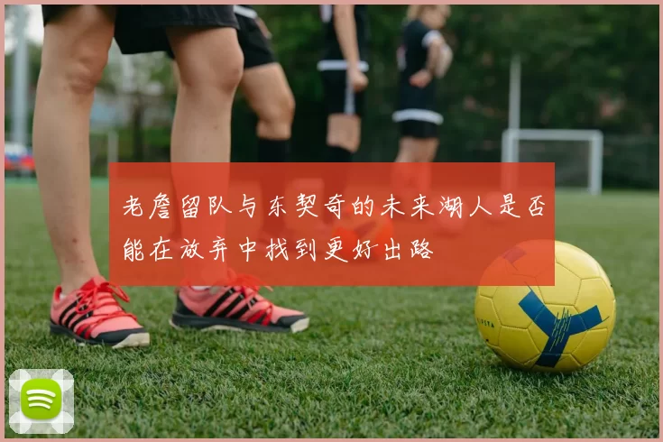 老詹留队与东契奇的未来湖人是否能在放弃中找到更好出路